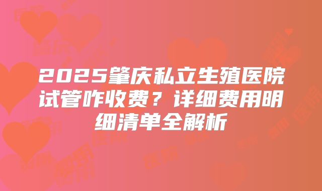 2025肇庆私立生殖医院试管咋收费?详细费用明细清单全解析