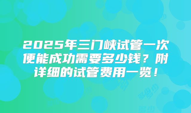 2025年三门峡试管一次便能成功需要多少钱？附详细的试管费用一览！