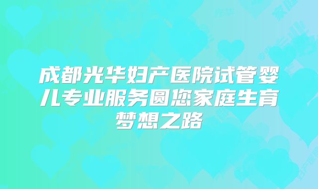 成都光华妇产医院试管婴儿专业服务圆您家庭生育梦想之路