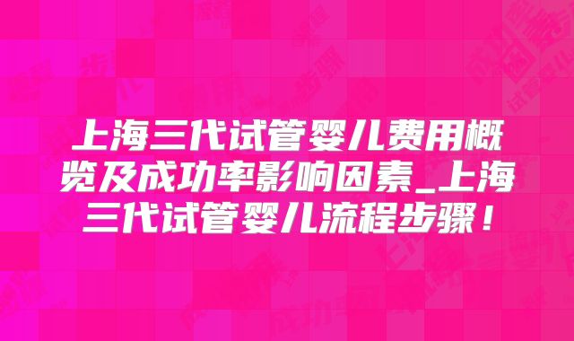 上海三代试管婴儿费用概览及成功率影响因素_上海三代试管婴儿流程步骤!