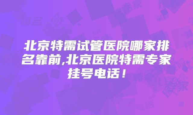 北京特需试管医院哪家排名靠前,北京医院特需专家挂号电话！