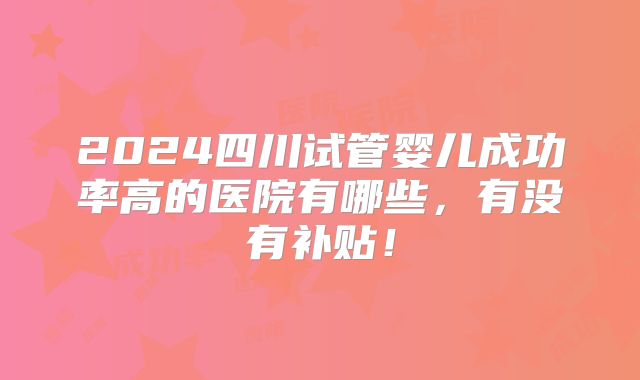 2024四川试管婴儿成功率高的医院有哪些,有没有补贴!