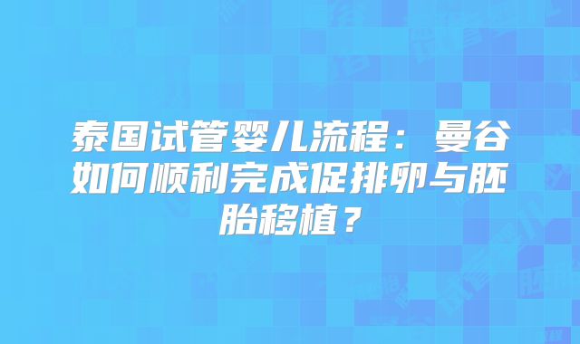 泰国试管婴儿流程：曼谷如何顺利完成促排卵与胚胎移植？