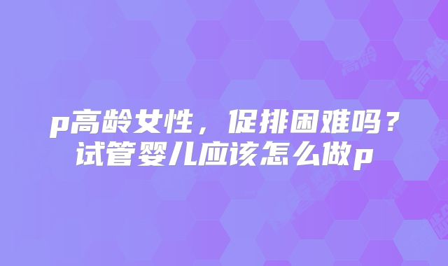 p高龄女性，促排困难吗？试管婴儿应该怎么做p