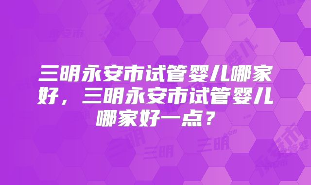 三明永安市试管婴儿哪家好，三明永安市试管婴儿哪家好一点？