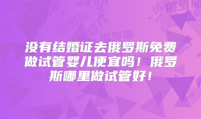 没有结婚证去俄罗斯免费做试管婴儿便宜吗！俄罗斯哪里做试管好！