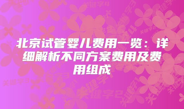 北京试管婴儿费用一览：详细解析不同方案费用及费用组成