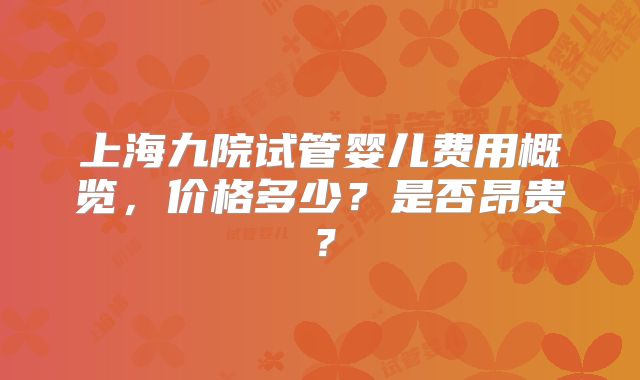 上海九院试管婴儿费用概览，价格多少？是否昂贵？