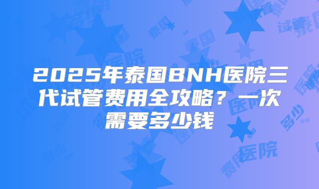 2025年泰国BNH医院三代试管费用全攻略？一次需要多少钱