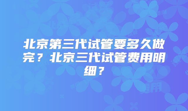 北京第三代试管要多久做完？北京三代试管费用明细？