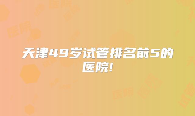天津49岁试管排名前5的医院!