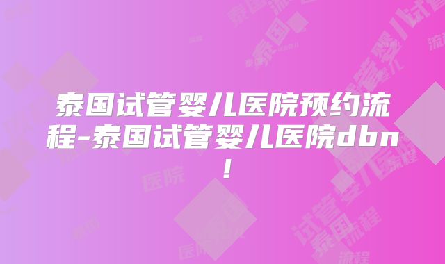 泰国试管婴儿医院预约流程-泰国试管婴儿医院dbn！