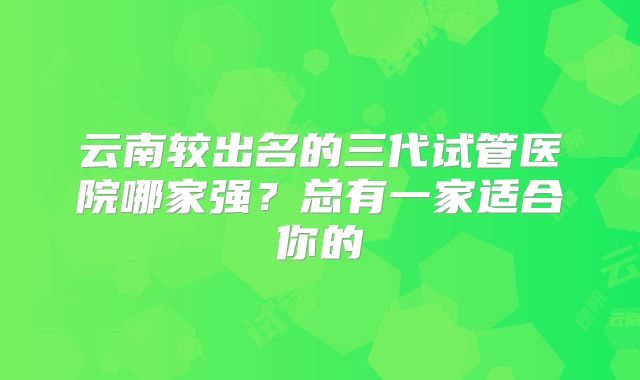 云南较出名的三代试管医院哪家强?总有一家适合你的