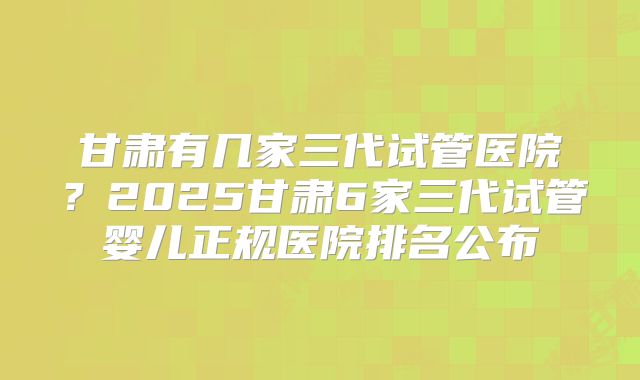 甘肃有几家三代试管医院？2025甘肃6家三代试管婴儿正规医院排名公布