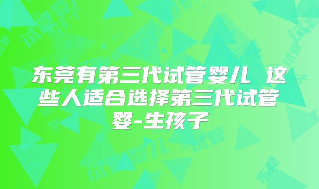 东莞有第三代试管婴儿 这些人适合选择第三代试管婴-生孩子
