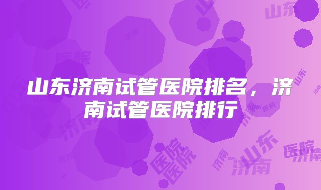 山东济南试管医院排名，济南试管医院排行