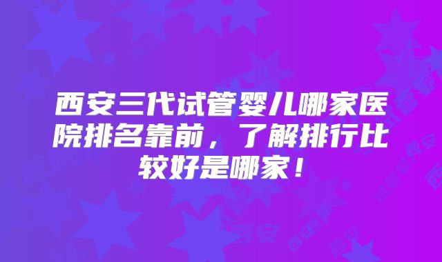 西安三代试管婴儿哪家医院排名靠前，了解排行比较好是哪家！