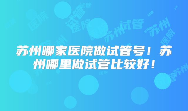 苏州哪家医院做试管号！苏州哪里做试管比较好！