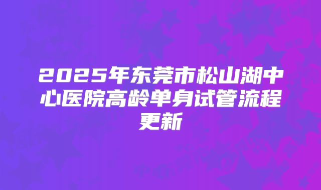 2025年东莞市松山湖中心医院高龄单身试管流程更新