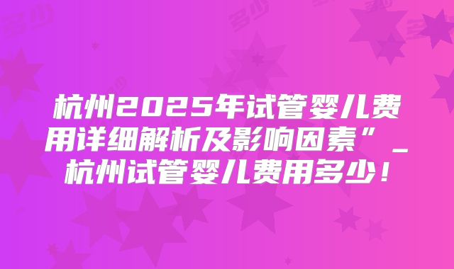 杭州2025年试管婴儿费用详细解析及影响因素”_杭州试管婴儿费用多少!