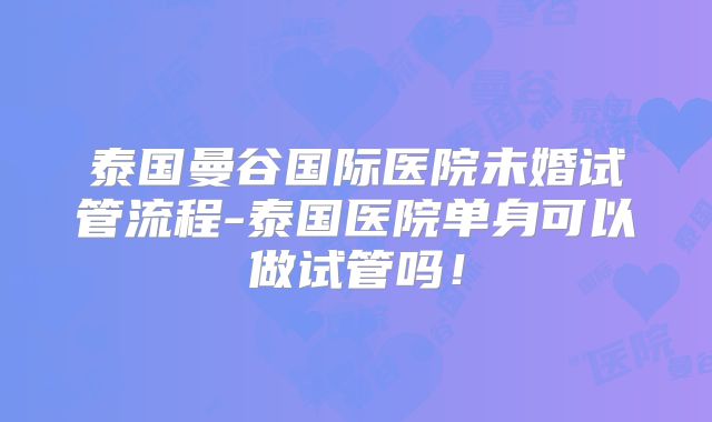 泰国曼谷国际医院未婚试管流程-泰国医院单身可以做试管吗!