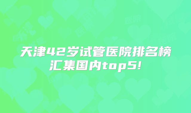 天津42岁试管医院排名榜汇集国内top5!