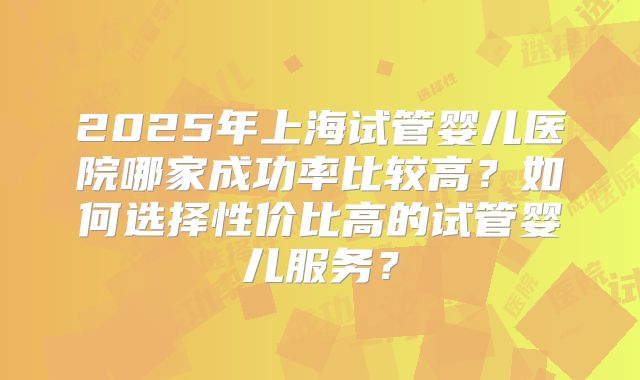 2025年上海试管婴儿医院哪家成功率比较高？如何选择性价比高的试管婴儿服务？