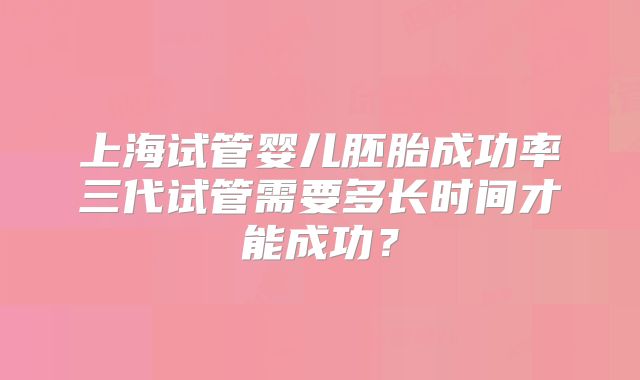 上海试管婴儿胚胎成功率三代试管需要多长时间才能成功？