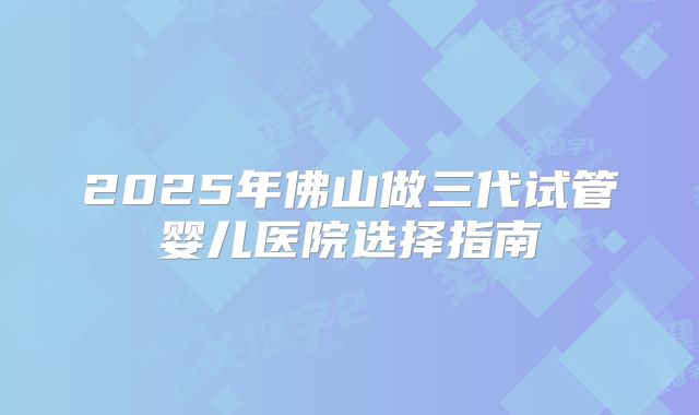 2025年佛山做三代试管婴儿医院选择指南