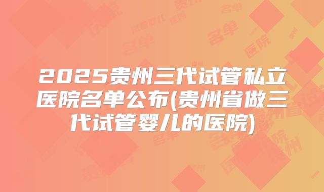 2025贵州三代试管私立医院名单公布(贵州省做三代试管婴儿的医院)