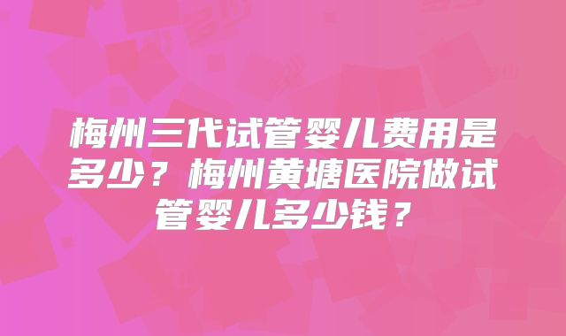 梅州三代试管婴儿费用是多少？梅州黄塘医院做试管婴儿多少钱？