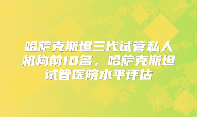 哈萨克斯坦三代试管私人机构前10名，哈萨克斯坦试管医院水平评估