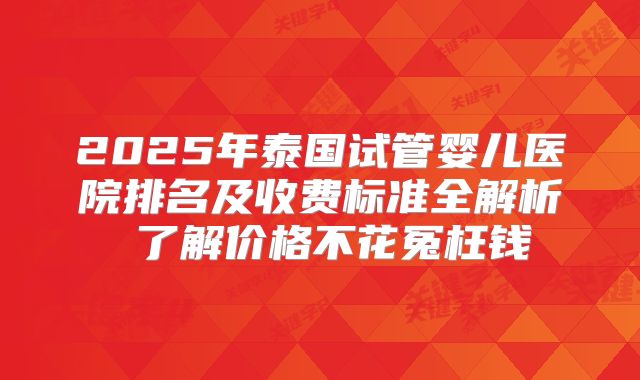 2025年泰国试管婴儿医院排名及收费标准全解析 了解价格不花冤枉钱