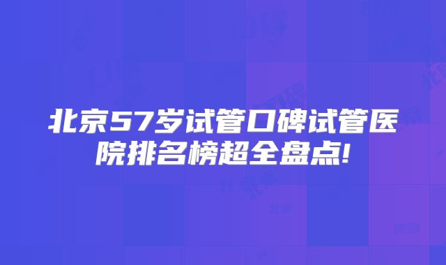 北京57岁试管口碑试管医院排名榜超全盘点!