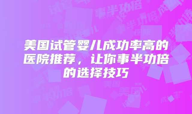 美国试管婴儿成功率高的医院推荐，让你事半功倍的选择技巧