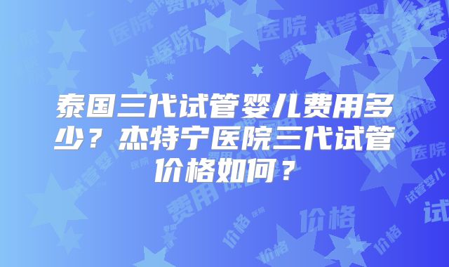 泰国三代试管婴儿费用多少？杰特宁医院三代试管价格如何？
