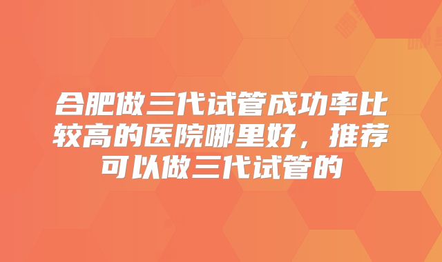 合肥做三代试管成功率比较高的医院哪里好，推荐可以做三代试管的