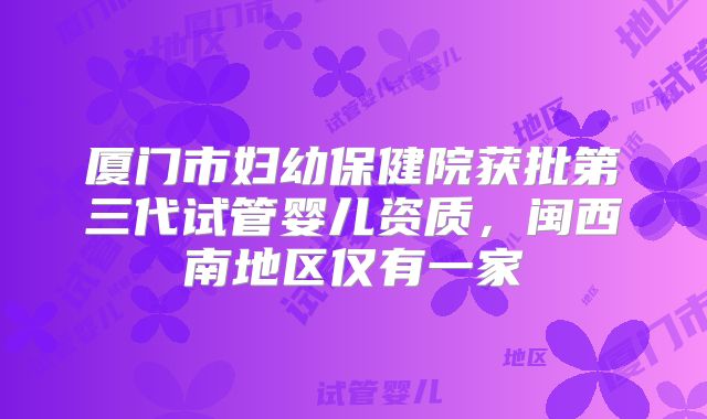 厦门市妇幼保健院获批第三代试管婴儿资质，闽西南地区仅有一家