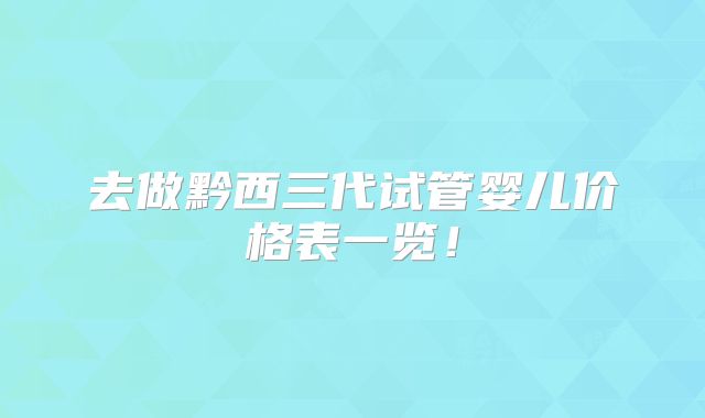 去做黔西三代试管婴儿价格表一览！