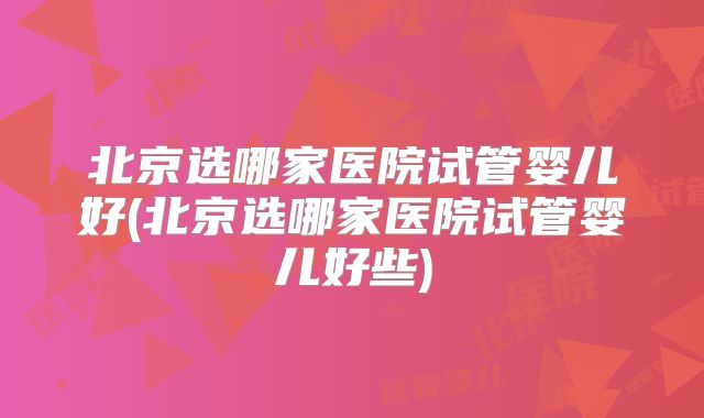 北京选哪家医院试管婴儿好(北京选哪家医院试管婴儿好些)