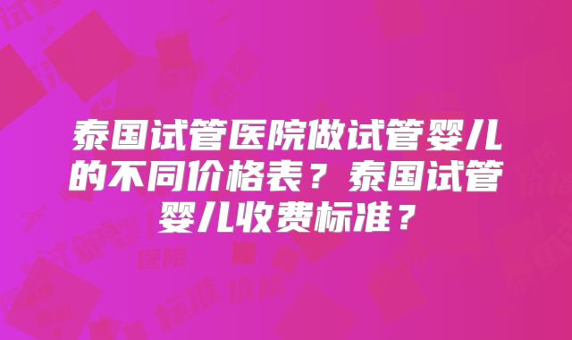 泰国试管医院做试管婴儿的不同价格表？泰国试管婴儿收费标准？
