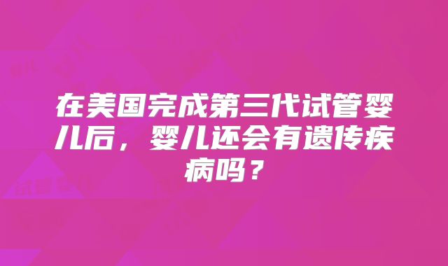 在美国完成第三代试管婴儿后，婴儿还会有遗传疾病吗？
