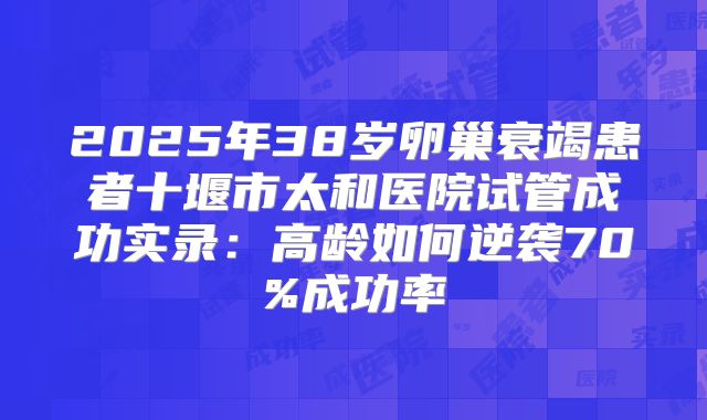 2025年38岁卵巢衰竭患者十堰市太和医院试管成功实录：高龄如何逆袭70%成功率