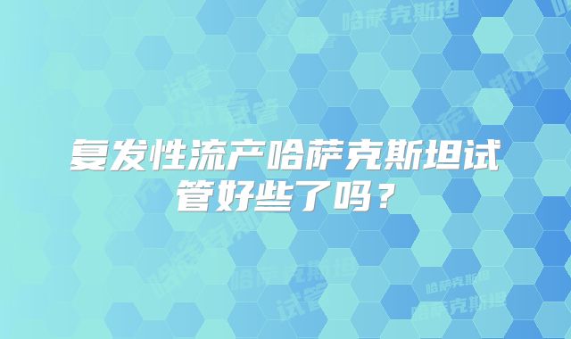 复发性流产哈萨克斯坦试管好些了吗？