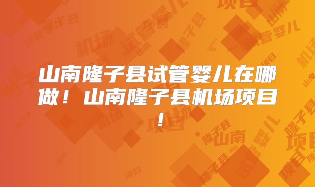 山南隆子县试管婴儿在哪做！山南隆子县机场项目！