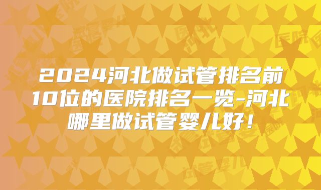 2024河北做试管排名前10位的医院排名一览-河北哪里做试管婴儿好!