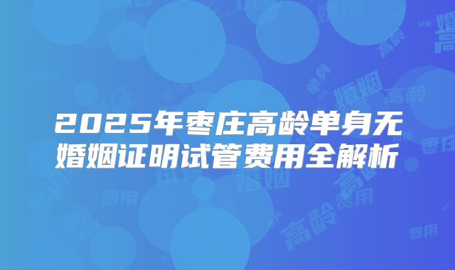 2025年枣庄高龄单身无婚姻证明试管费用全解析