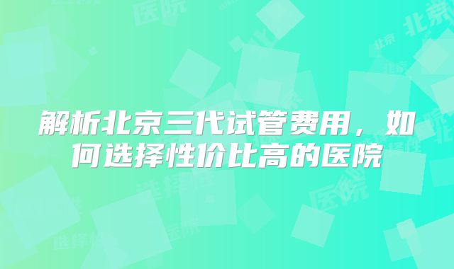 解析北京三代试管费用，如何选择性价比高的医院