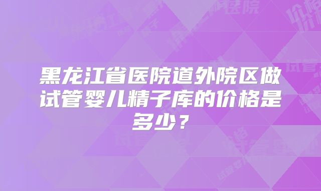 黑龙江省医院道外院区做试管婴儿精子库的价格是多少？