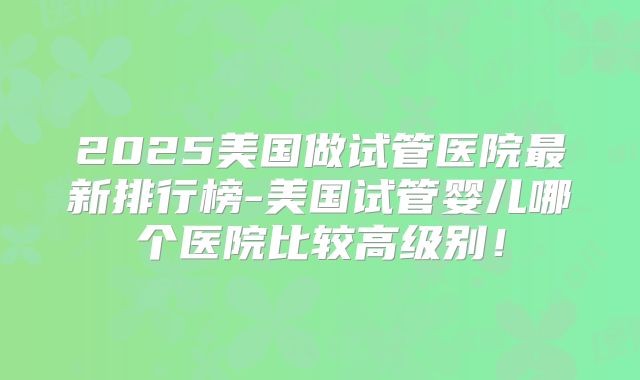 2025美国做试管医院最新排行榜-美国试管婴儿哪个医院比较高级别！